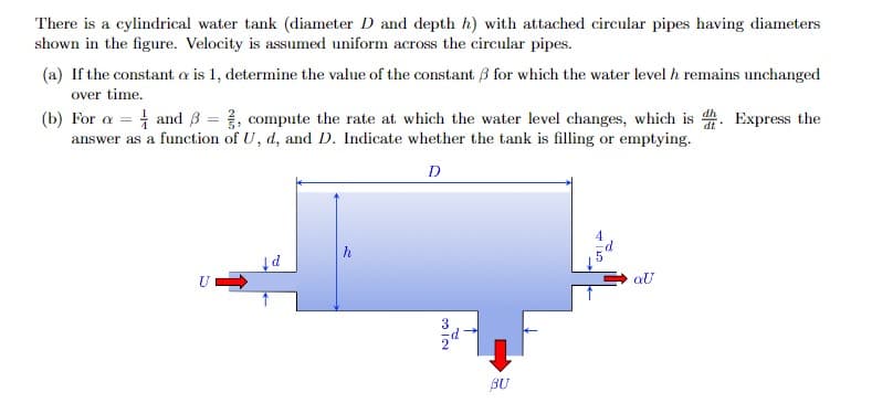 There is a cylindrical water tank (diameter D and depth h) with attached circular pipes having diameters
shown in the figure. Velocity is assumed uniform across the circular pipes.
(a) If the constant o is 1, determine the value of the constant 3 for which the water level h remains unchanged
over time.
(b) For a = and ß = 2, compute the rate at which the water level changes, which is d. Express the
answer as a function of U, d, and D. Indicate whether the tank is filling or emptying.
D
U
↓d
NIC
BU
QU