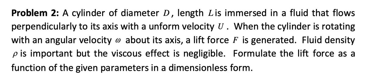 Problem 2: A cylinder of diameter D, length Lis immersed in a fluid that flows
perpendicularly to its axis with a unform velocity U. When the cylinder is rotating
with an angular velocity @ about its axis, a lift force F is generated. Fluid density
p is important but the viscous effect is negligible. Formulate the lift force as a
function of the given parameters in a dimensionless form.