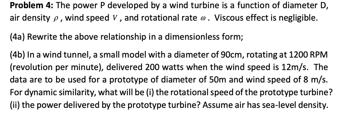 Problem 4: The power P developed by a wind turbine is a function of diameter D,
air density p, wind speed V, and rotational rate @. Viscous effect is negligible.
(4a) Rewrite the above relationship in a dimensionless form;
(4b) In a wind tunnel, a small model with a diameter of 90cm, rotating at 1200 RPM
(revolution per minute), delivered 200 watts when the wind speed is 12m/s. The
data are to be used for a prototype of diameter of 50m and wind speed of 8 m/s.
For dynamic similarity, what will be (i) the rotational speed of the prototype turbine?
(ii) the power delivered by the prototype turbine? Assume air has sea-level density.