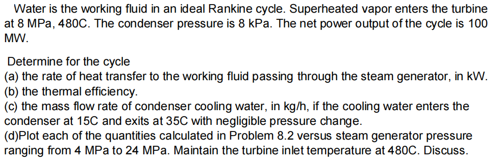 Water is the working fluid in an ideal Rankine cycle. Superheated vapor enters the turbine
at 8 MPa, 480C. The condenser pressure is 8 kPa. The net power output of the cycle is 100
MW.
Determine for the cycle
(a) the rate of heat transfer to the working fluid passing through the steam generator, in kW.
(b) the thermal efficiency.
(c) the mass flow rate of condenser cooling water, in kg/h, if the cooling water enters the
condenser at 15C and exits at 35C with negligible pressure change.
(d)Plot each of the quantities calculated in Problem 8.2 versus steam generator pressure
ranging from 4 MPa to 24 MPa. Maintain the turbine inlet temperature at 480C. Discuss.
