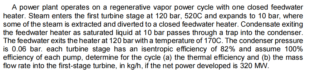 A power plant operates on a regenerative vapor power cycle with one closed feedwater
heater. Steam enters the first turbine stage at 120 bar, 520C and expands to 10 bar, where
some of the steam is extracted and diverted to a closed feedwater heater. Condensate exiting
the feedwater heater as saturated liquid at 10 bar passes through a trap into the condenser.
The feedwater exits the heater at 120 bar with a temperature of 170C. The condenser pressure
is 0.06 bar. each turbine stage has an isentropic efficiency of 82% and assume 100%
efficiency of each pump, determine for the cycle (a) the thermal efficiency and (b) the mass
flow rate into the first-stage turbine, in kg/h, if the net power developed is 320 MW.
