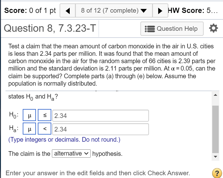 Test a claim that the mean amount of carbon monoxide in the air in U.S. cities
is less than 2.34 parts per million. It was found that the mean amount of
carbon monoxide in the air for the random sample of 66 cities is 2.39 parts per
million and the standard deviation is 2.11 parts per million. At a = 0.05, can the
claim be supported? Complete parts (a) through (e) below. Assume the
population is normally distributed.
states H, and H,?
