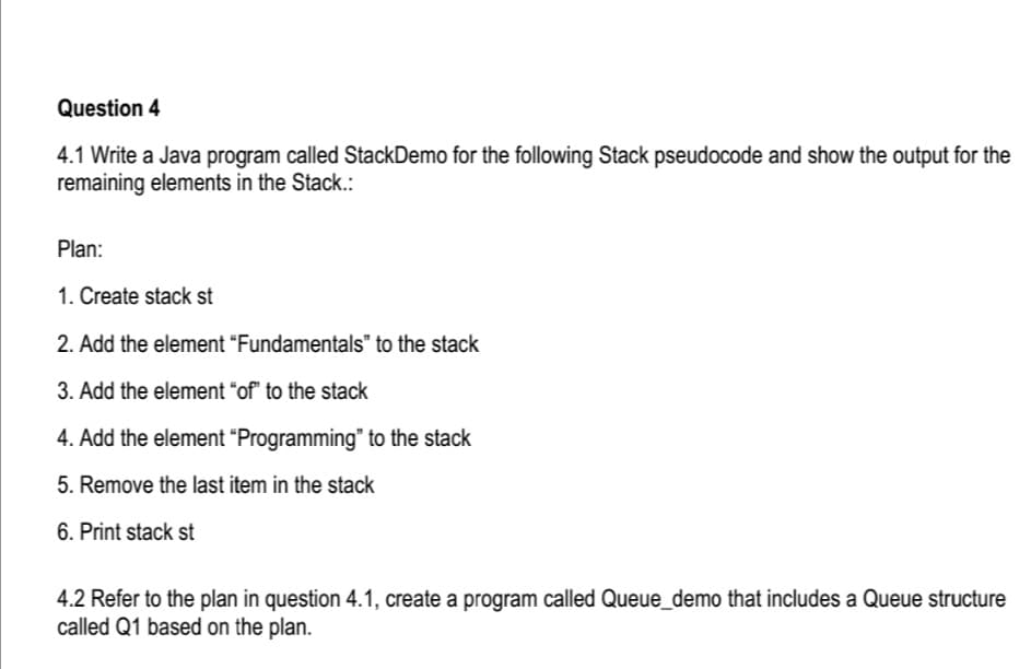 Question 4
4.1 Write a Java program called StackDemo for the following Stack pseudocode and show the output for the
remaining elements in the Stack.:
Plan:
1. Create stack st
2. Add the element "Fundamentals" to the stack
3. Add the element "of" to the stack
4. Add the element "Programming" to the stack
5. Remove the last item in the stack
6. Print stack st
4.2 Refer to the plan in question 4.1, create a program called Queue_demo that includes a Queue structure
called Q1 based on the plan.