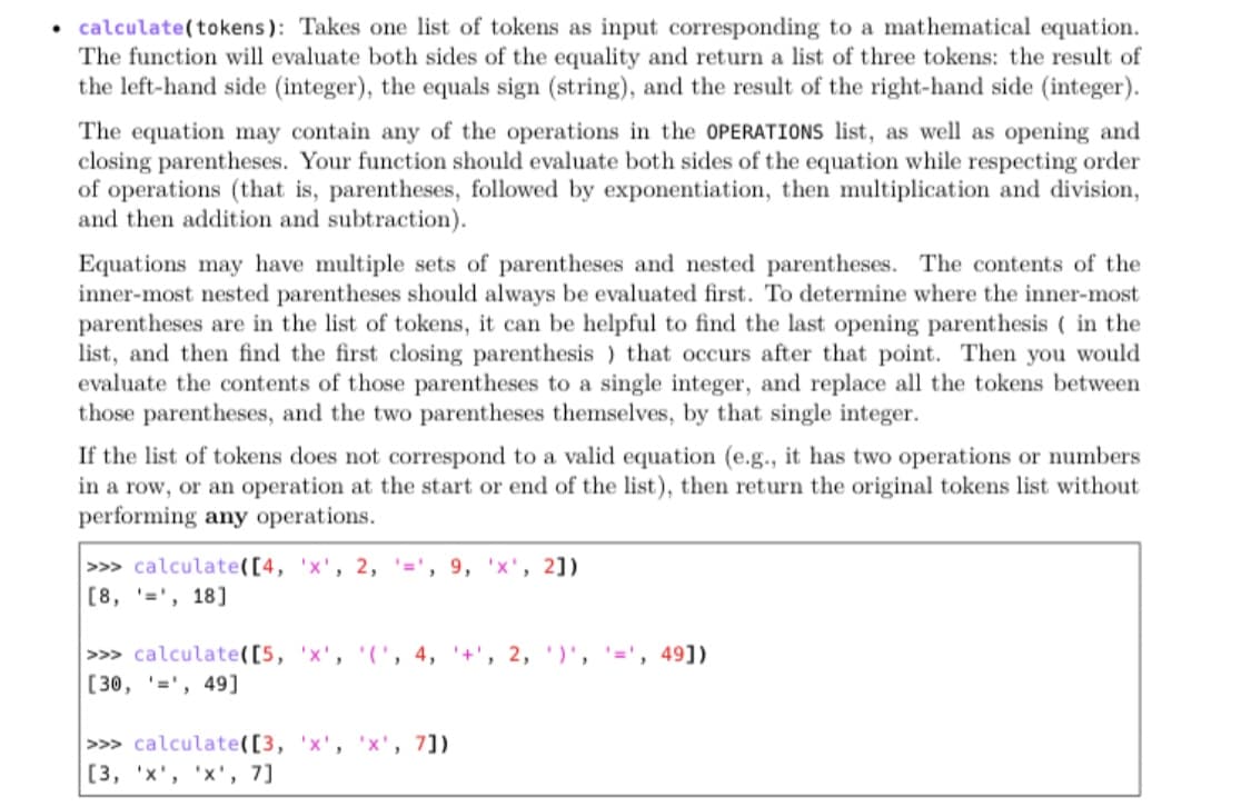 • calculate(tokens): Takes one list of tokens as input corresponding to a mathematical equation.
The function will evaluate both sides of the equality and return a list of three tokens: the result of
the left-hand side (integer), the equals sign (string), and the result of the right-hand side (integer).
The equation may contain any of the operations in the OPERATIONS list, as well as opening and
closing parentheses. Your function should evaluate both sides of the equation while respecting order
of operations (that is, parentheses, followed by exponentiation, then multiplication and division,
and then addition and subtraction).
Equations may have multiple sets of parentheses and nested parentheses. The contents of the
inner-most nested parentheses should always be evaluated first. To determine where the inner-most
parentheses are in the list of tokens, it can be helpful to find the last opening parenthesis ( in the
list, and then find the first closing parenthesis ) that occurs after that point. Then you would
evaluate the contents of those parentheses to a single integer, and replace all the tokens between
those parentheses, and the two parentheses themselves, by that single integer.
If the list of tokens does not correspond to a valid equation (e.g., it has two operations or numbers
in a row, or an operation at the start or end of the list), then return the original tokens list without
performing any operations.
>> calculate([4, 'x', 2, '=', 9, 'x', 2])
[8, '=', 18]
>> calculate([5, 'x', '(', 4, '+', 2, )', '=', 49])
[30, '=', 49]
>>> calculate([3, 'x', 'x', 7])
[3, 'x', 'x', 7]
