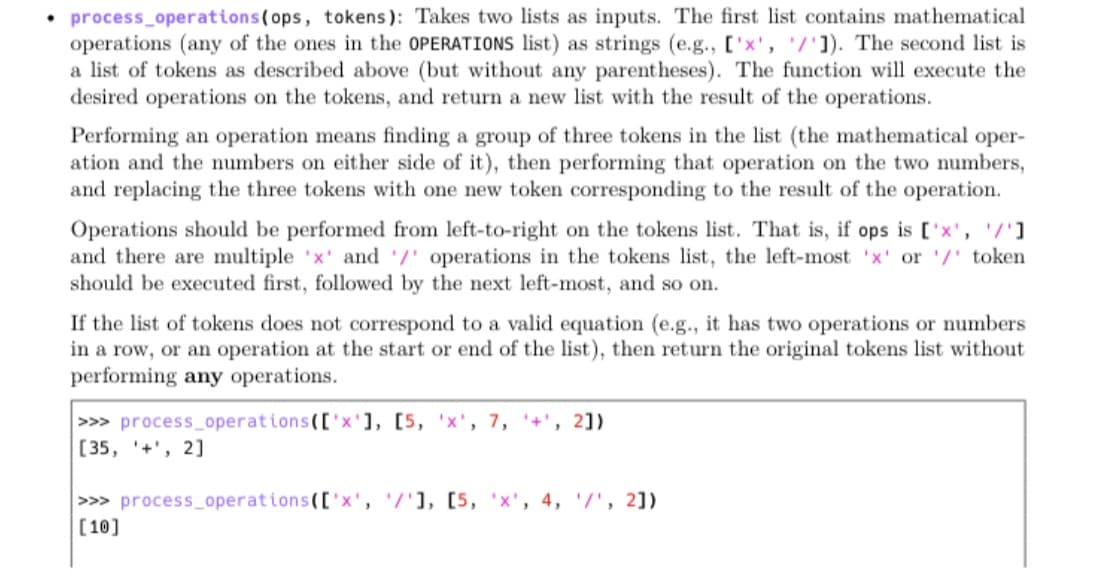 • process_operations(ops, tokens): Takes two lists as inputs. The first list contains mathematical
operations (any of the ones in the OPERATIONS list) as strings (e.g., ['x', '/']). The second list is
a list of tokens as described above (but without any parentheses). The function will execute the
desired operations on the tokens, and return a new list with the result of the operations.
Performing an operation means finding a group of three tokens in the list (the mathematical oper-
ation and the numbers on either side of it), then performing that operation on the two numbers,
and replacing the three tokens with one new token corresponding to the result of the operation.
Operations should be performed from left-to-right on the tokens list. That is, if ops is ['x', '/']
and there are multiple 'x' and /' operations in the tokens list, the left-most 'x' or '/' token
should be executed first, followed by the next left-most, and so on.
If the list of tokens does not correspond to a valid equation (e.g., it has two operations or numbers
in a row, or an operation at the start or end of the list), then return the original tokens list without
performing any operations.
>>> process_operations(['x'], [5, 'x', 7, '+', 2])
[35, '+', 2]
>>> process operations(['x',/'1, [5, 'x', 4, /', 2])
[10]
