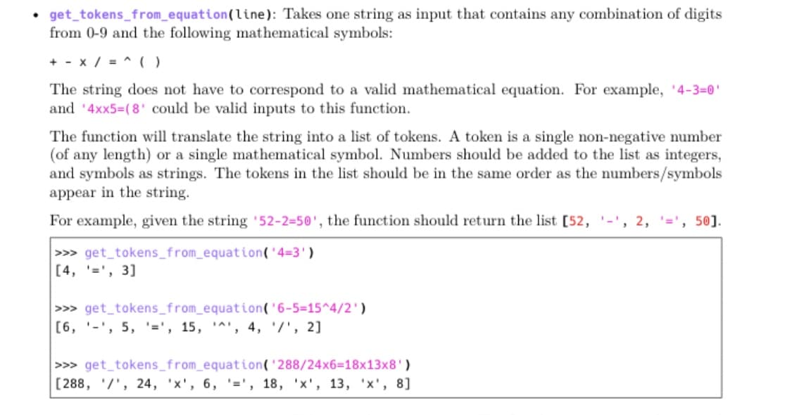 • get_tokens_from_equation(line): Takes one string as input that contains any combination of digits
from 0-9 and the following mathematical symbols:
+ - x / = ^ (O
The string does not have to correspond to a valid mathematical equation. For example, '4-3=0'
and '4xx5=(8' could be valid inputs to this function.
The function will translate the string into a list of tokens. A token is a single non-negative number
(of any length) or a single mathematical symbol. Numbers should be added to the list as integers,
and symbols as strings. The tokens in the list should be in the same order as the numbers/symbols
appear in the string.
For example, given the string '52-2=50', the function should return the list [52, '-',
50].
>>> get_tokens_from_equation('4=3')
[4, '=', 3]
>>> get_tokens_from_equation('6-5=15^4/2')
[6, '-', 5, '=', 15, '^', 4, '/', 2]
>>> get_tokens_from_equation('288/24x6=18x13x8')
[288, '/', 24, 'x', 6, '=', 18, 'x', 13, 'x', 8]
