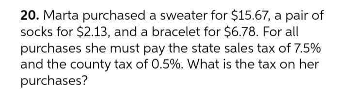 20. Marta purchased a sweater for $15.67, a pair of
socks for $2.13, and a bracelet for $6.78. For all
purchases she must pay the state sales tax of 7.5%
and the county tax of 0.5%. What is the tax on her
purchases?