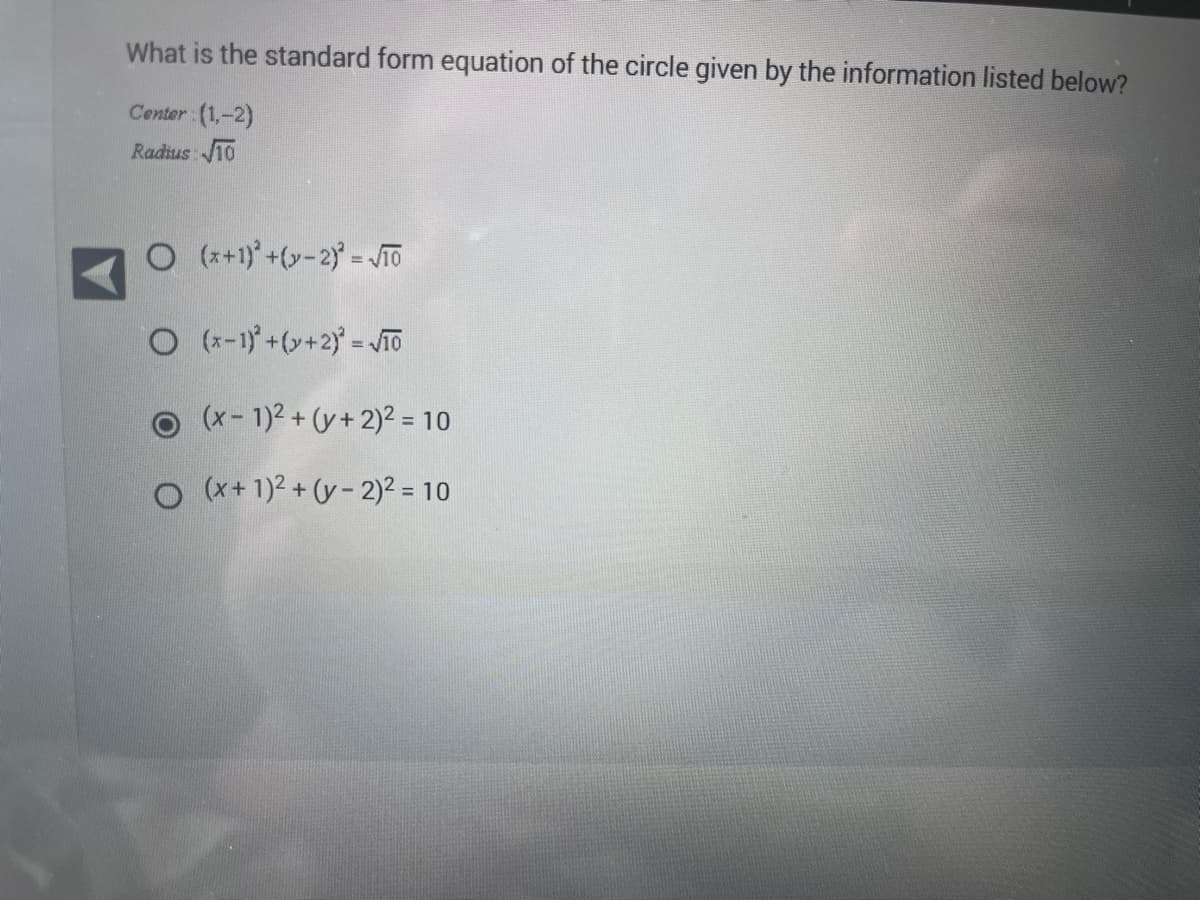 What is the standard form equation of the circle given by the information listed below?
Center (1,-2)
Radius: 10
O(x+1)+(y-2) = √TO
O(x-1)² + (y + 2)² = √10
(x - 1)² + (y + 2)² = 10
O (x + 1)² + (y-2)² = 10