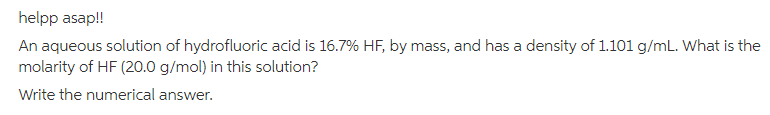 helpp asap!!
An aqueous solution of hydrofluoric acid is 16.7% HF, by mass, and has a density of 1.101 g/mL. What is the
molarity of HF (20.0 g/mol) in this solution?
Write the numerical answer.
