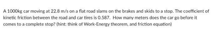 A 1000kg car moving at 22.8 m/s on a flat road slams on the brakes and skids to a stop. The coefficient of
kinetic friction between the road and car tires is 0.587. How many meters does the car go before it
comes to a complete stop? (hint: think of Work-Energy theorem, and friction equation)