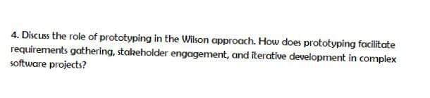 4. Discuss the role of prototyping in the Wilson approach. How does prototyping facilitate
requirements gathering, stakeholder engagement, and iterative development in complex
software projects?