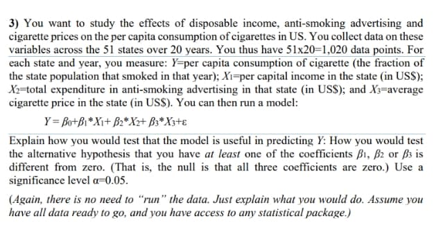 3) You want to study the effects of disposable income, anti-smoking advertising and
cigarette prices on the per capita consumption of cigarettes in US. You collect data on these
variables across the 51 states over 20 years. You thus have 51x20=1,020 data points. For
each state and year, you measure: Y=per capita consumption of cigarette (the fraction of
the state population that smoked in that year); Xı=per capital income in the state (in US$);
Xx=total expenditure in anti-smoking advertising in that state (in USS); and X3=average
cigarette price in the state (in US$). You can then run a model:
Y= Bo+Bi*X++ B2*X+ B3*X3+e
Explain how you would test that the model is useful in predicting Y: How you would test
the alternative hypothesis that you have at least one of the coefficients B1, ß2 or ß3 is
different from zero. (That is, the null is that all three coefficients are zero.) Use a
significance level a=0.05.
(Again, there is no need to “run" the data. Just explain what you would do. Assume you
have all data ready to go, and you have access to any statistical package.)
