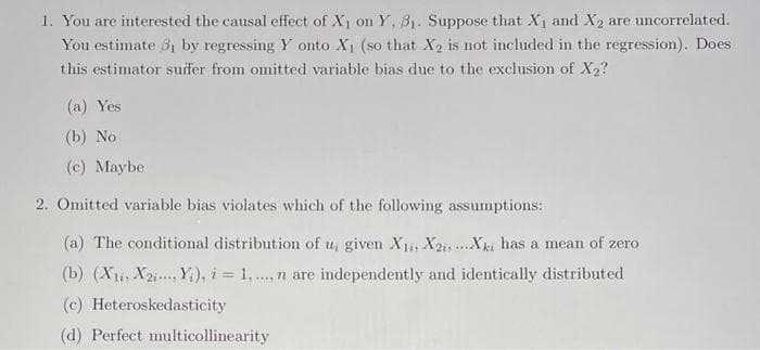 1. You are interested the causal effect of X on Y, B1. Suppose that X, and X2 are uncorrelated.
You estimate B1 by regressing Y onto X1 (so that X2 is not included in the regression). Does
this estimator suffer from omitted variable bias due to the exclusion of X2?
(a) Yes
(b) No
(c) Maybe
2. Omitted variable bias violates which of the following assumptions:
(a) The conditional distribution of u, given X1i X2i, ...Xki has a mean of zero
(b) (Xi, X2i...Y;), i = 1, ., n are independently and identically distributed
(c) Heteroskedasticity
(d) Perfect multicollinearity
