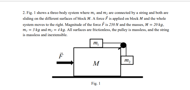 2. Fig. 1 shows a three-body system where m, and m; are connected by a string and both are
sliding on the different surfaces of block M. A force F is applied on block M and the whole
system moves to the right. Magnitude of the force F is 250 N and the masses, M = 20 kg,
m, = 3 kg and m; = 4 kg. All surfaces are frictionless, the pulley is massless, and the string
is massless and inextensible.
m,
m2
M
Fig. 1
