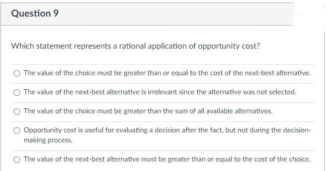 Question 9
Which statement represents a rational application of opportunity cost?
The value of the choice must be greater than or equal to the cost of the next-best alternative.
The value of the next-best alternative is irrelevant since the alternative was not selected.
The value of the choice must be greater than the sum of all available alternatives.
Opportunity cost is useful for evaluating a decision after the fact, but not during the decision-
making process.
The value of the next-best alternative must be greater than or equal to the cost of the choice.
