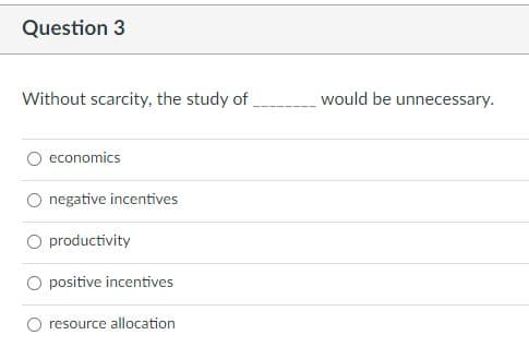 Question 3
Without scarcity, the study of,
would be unnecessary.
economics
O negative incentives
O productivity
positive incentives
resource allocation
