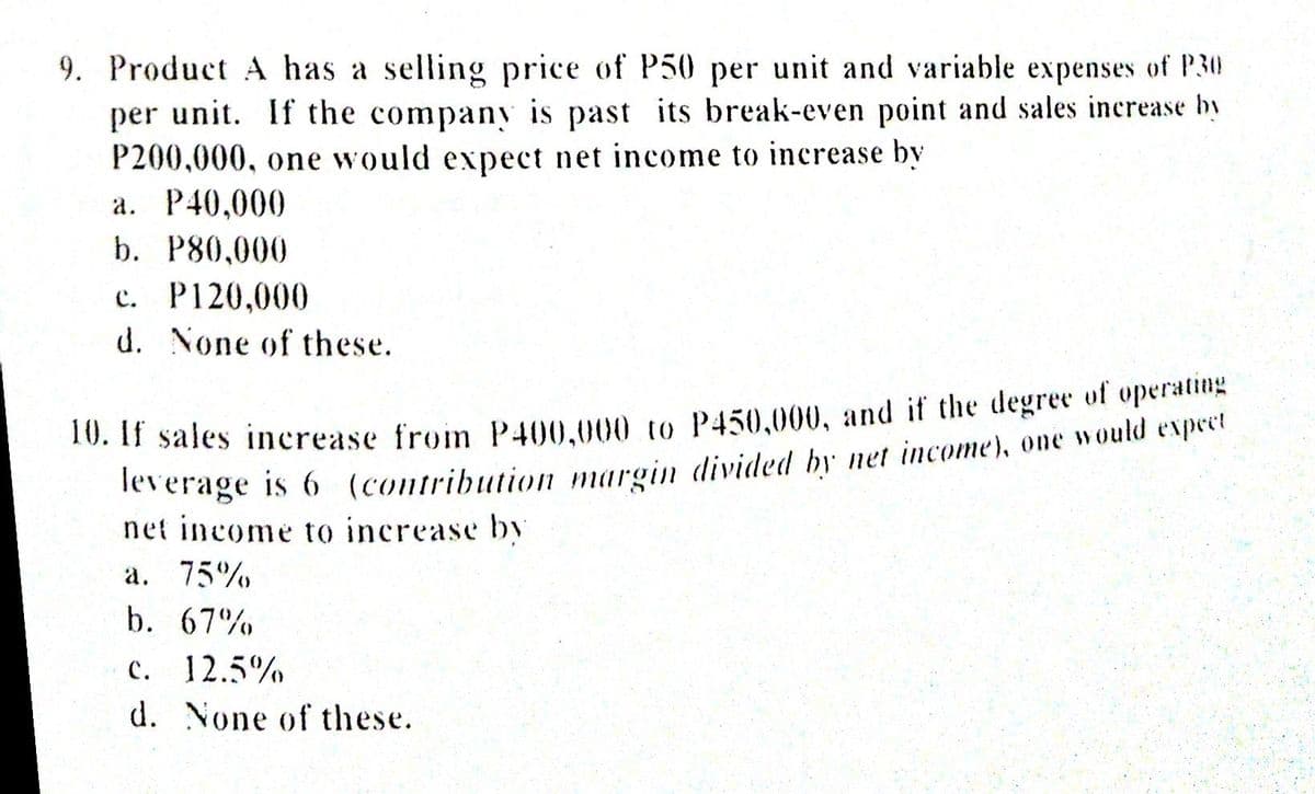 9. Product A has a selling price of P50 per unit and variable expenses of P30
per unit. If the company is past its break-even point and sales increase by
P200,000, one would expect net income to increase by
a. P40,000
b. P80,000
c. P120,000
d. None of these.
10. 11 sales increase from P400.000 to P450.000, and if the degree of operating
leverage is 6 (contribution margin divided by net income), one would expeet
net income to increase by
a. 75%
b. 67%
c. 12.5%
d. None of these.
