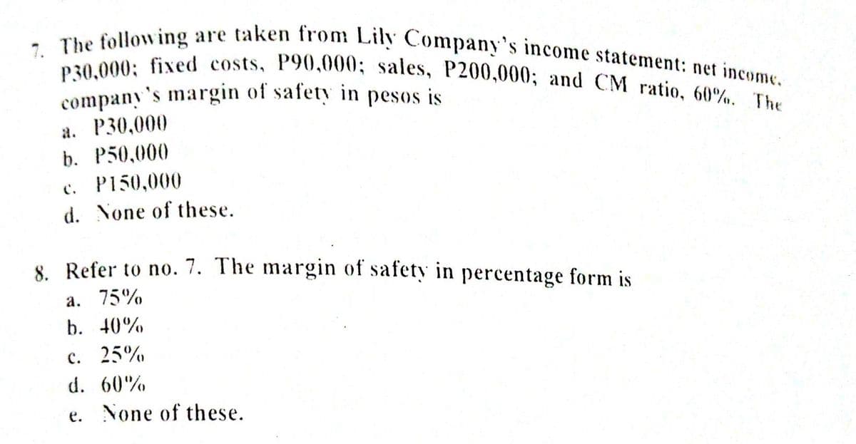 company's margin of safety in pesos is
P30,000; fixed costs, P90,000; sales, P200,000; and CM ratio, 60%. The
7. The following are taken from Lily Company's income statement: net income.
's
а. Р30,000
b. P50,000
с. PI50,000
d. None of these.
8 Refer to no. 7. The margin of safety in percentage form is
a. 75%
b. 40%
c. 25%
d. 60%
e. None of these.
