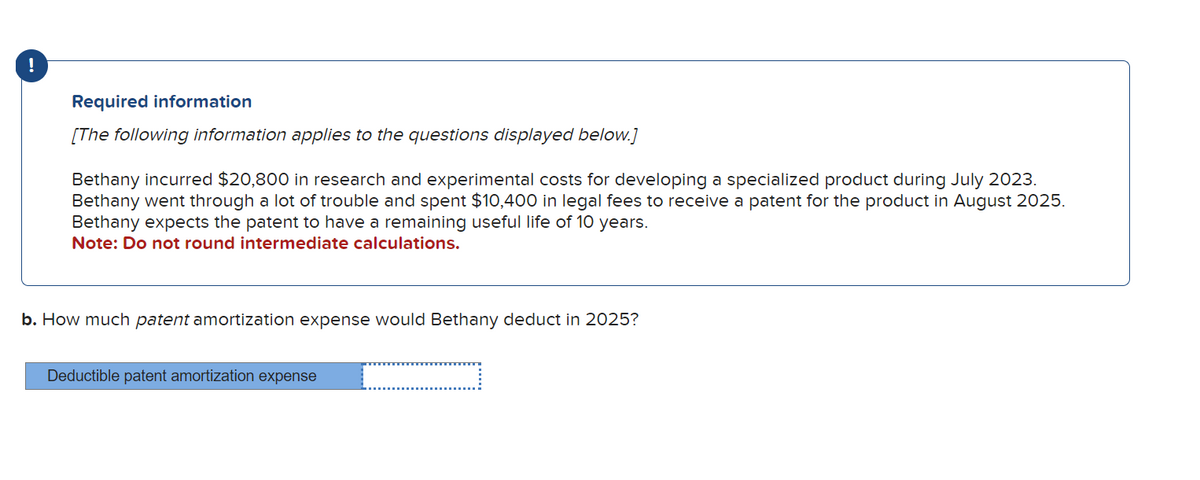 !
Required information
[The following information applies to the questions displayed below.]
Bethany incurred $20,800 in research and experimental costs for developing a specialized product during July 2023.
Bethany went through a lot of trouble and spent $10,400 in legal fees to receive a patent for the product in August 2025.
Bethany expects the patent to have a remaining useful life of 10 years.
Note: Do not round intermediate calculations.
b. How much patent amortization expense would Bethany deduct in 2025?
Deductible patent amortization expense