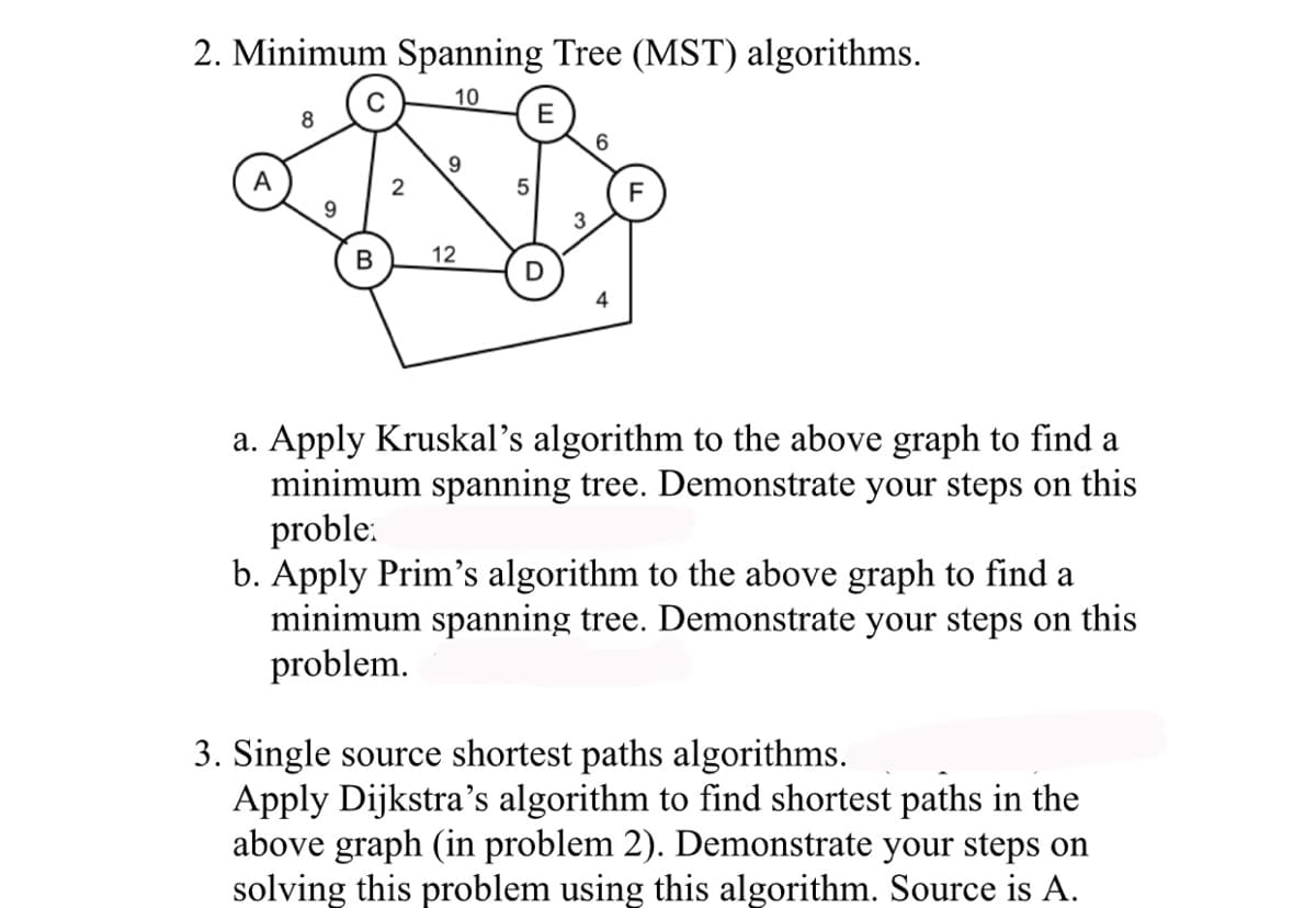 2. Minimum Spanning Tree (MST) algorithms.
10
A
8
9
2
9
B 12
5
E
3
6
a. Apply Kruskal's algorithm to the above graph to find a
minimum spanning tree. Demonstrate your steps on this
proble:
b. Apply Prim's algorithm to the above graph to find a
minimum spanning tree. Demonstrate your steps on this
problem.
3. Single source shortest paths algorithms.
Apply Dijkstra's algorithm to find shortest paths in the
above graph (in problem 2). Demonstrate your steps on
solving this problem using this algorithm. Source is A.