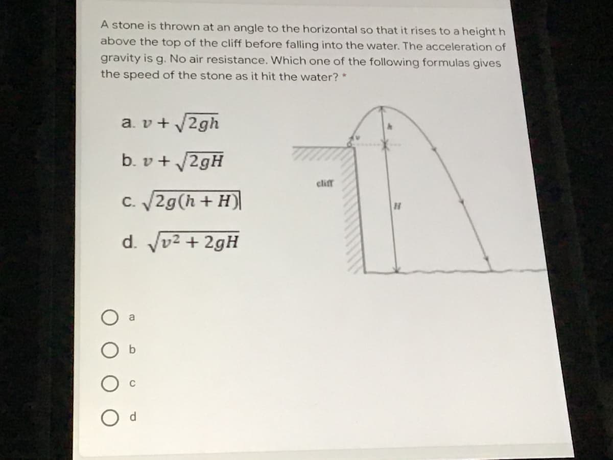 A stone is thrown at an angle to the horizontal so that it rises to a height h
above the top of the cliff before falling into the water. The acceleration of
gravity is g. No air resistance. Which one of the following formulas gives
the speed of the stone as it hit the water? *
a. v+ 2gh
b. v + 2gH
clif
C. 2g(h + H)
d. Jv2 + 2gH
a
d.
