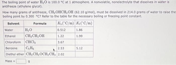 The boiling point of water H₂O is 100.0 °C at 1 atmosphere. A nonvolatile, nonelectrolyte that dissolves in water is
antifreeze (ethylene glycol).
How many grams of antifreeze, CH₂OHCH₂OH (62.10 g/mol), must be dissolved in 214.0 grams of water to raise the
boiling point by 0.300 °C? Refer to the table for the necessary boiling or freezing point constant.
Solvent
Formula
K(°C/m) K{(°C/m)
Water
0.512
1.86
Ethanol
1.22
1.99
Chloroform CHCl3
3.67
Benzene C6H6
2.53
Diethyl ether CH3CH₂ OCH₂ CH3 2.02
Mass=
H₂O
CH₂CH₂OH
9
5.12