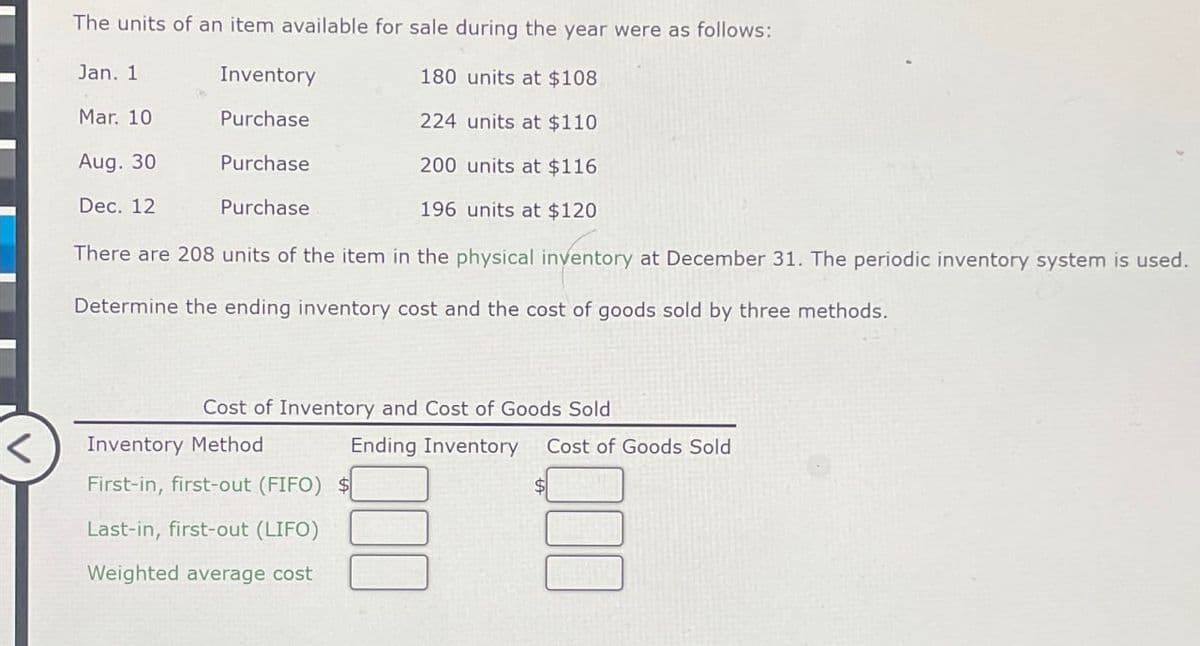 The units of an item available for sale during the year were as follows:
Jan. 1
Inventory
180 units at $108
Mar. 10
Purchase
224 units at $110
Aug. 30
Purchase
200 units at $116
Dec. 12
Purchase
196 units at $120
There are 208 units of the item in the physical inventory at December 31. The periodic inventory system is used.
Determine the ending inventory cost and the cost of goods sold by three methods.
Cost of Inventory and Cost of Goods Sold
Inventory Method
First-in, first-out (FIFO) $
Ending Inventory Cost of Goods Sold
Last-in, first-out (LIFO)
Weighted average cost
