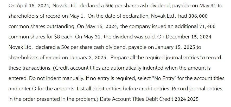 On April 15, 2024, Novak Ltd. declared a 50¢ per share cash dividend, payable on May 31 to
shareholders of record on May 1. On the date of declaration, Novak Ltd. had 306,000
common shares outstanding. On May 15, 2024, the company issued an additional 71,400
common shares for $8 each. On May 31, the dividend was paid. On December 15, 2024,
Novak Ltd. declared a 50¢ per share cash dividend, payable on January 15, 2025 to
shareholders of record on January 2, 2025. Prepare all the required journal entries to record
these transactions. (Credit account titles are automatically indented when the amount is
entered. Do not indent manually. If no entry is required, select "No Entry" for the account titles
and enter O for the amounts. List all debit entries before credit entries. Record journal entries
in the order presented in the problem.) Date Account Titles Debit Credit 2024 2025