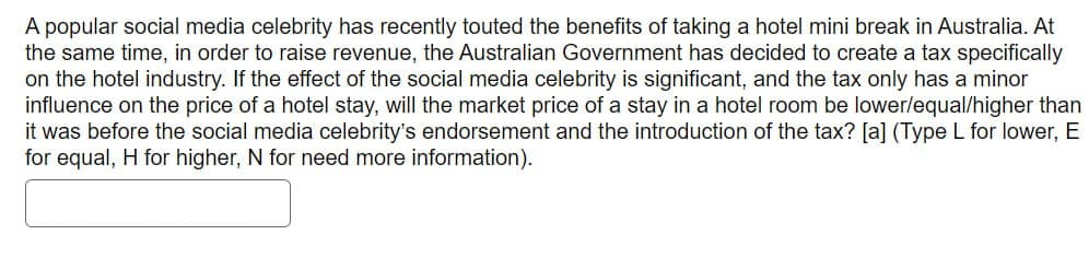 A popular social media celebrity has recently touted the benefits of taking a hotel mini break in Australia. At
the same time, in order to raise revenue, the Australian Government has decided to create a tax specifically
on the hotel industry. If the effect of the social media celebrity is significant, and the tax only has a minor
influence on the price of a hotel stay, will the market price of a stay in a hotel room be lower/equal/higher than
it was before the social media celebrity's endorsement and the introduction of the tax? [a] (Type L for lower, E
for equal, H for higher, N for need more information).