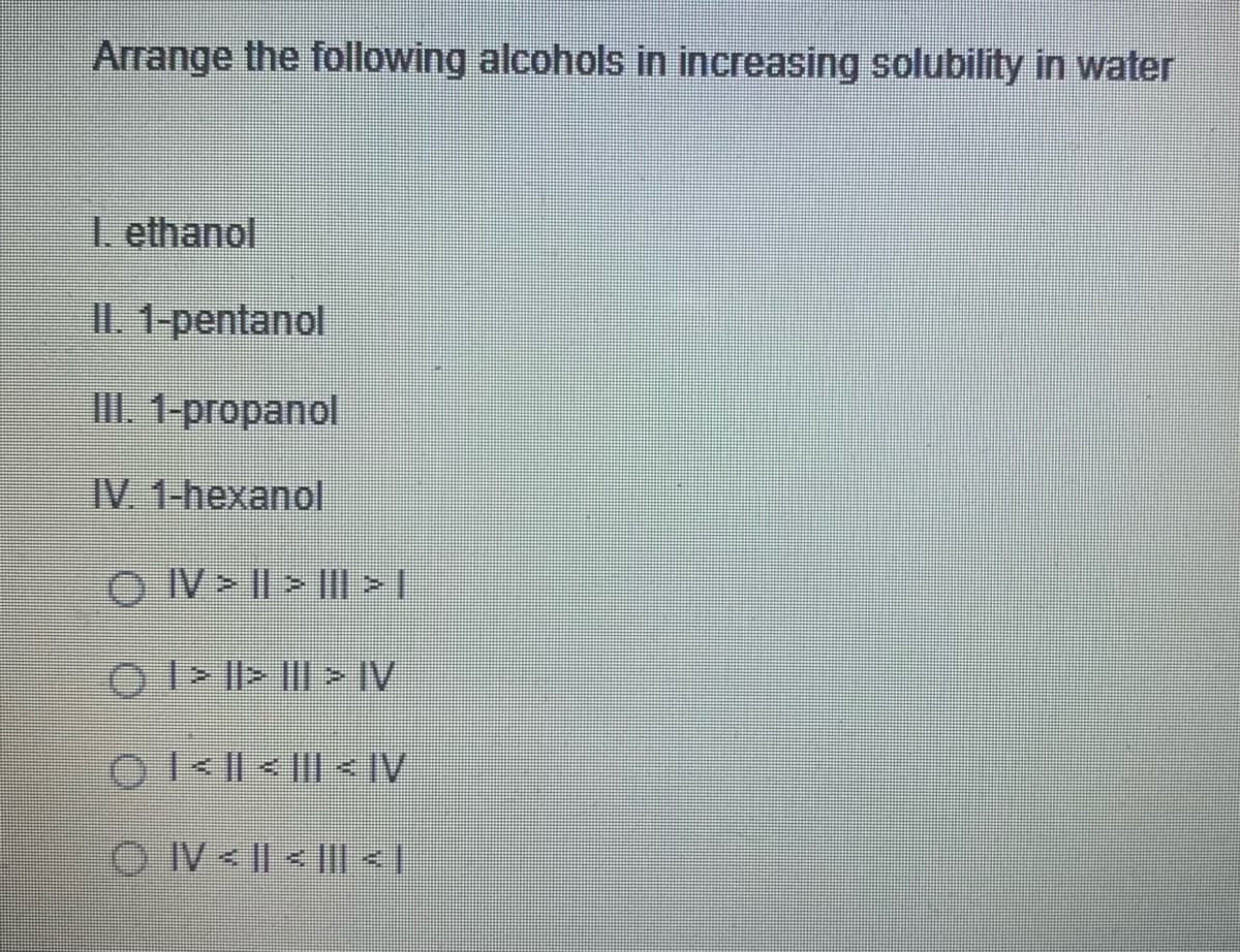 Arrange the following alcohols in increasing solubility in water
1. ethanol
II. 1-pentanol
III. 1-propanol
IV. 1-hexanol
O IV > || > |I|> |
O I> Il> |I| > IV
01< || < ||| < IV
O IV< || < || < |
