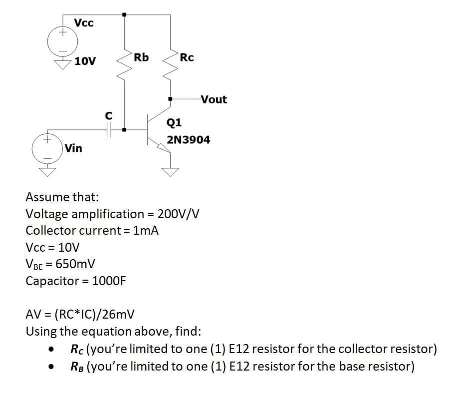 Vc
+,
Rb
Rc
10V
Vout
Q1
t.
Vin
2N3904
Assume that:
Voltage amplification = 200V/V
Collector current 1mA
Vcc = 10V
VBE = 650mV
Capacitor = 100O0F
AV = (RC*IC)/26mV
Using the equation above, find:
Rc (you're limited to one (1) E12 resistor for the collector resistor)
RB (you're limited to one (1) E12 resistor for the base resistor)
