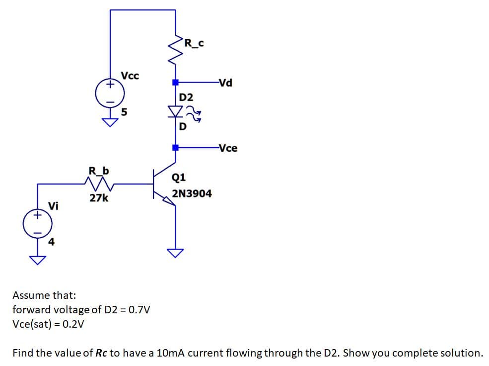R_
-Vd
D2
-Vce
R b
Q1
2N3904
27k
Vi
4
Assume that:
forward voltage of D2 = 0.7V
Vce(sat) = 0.2Vv
Find the value of Rc to have a 10mA current flowing through the D2. Show you complete solution.
