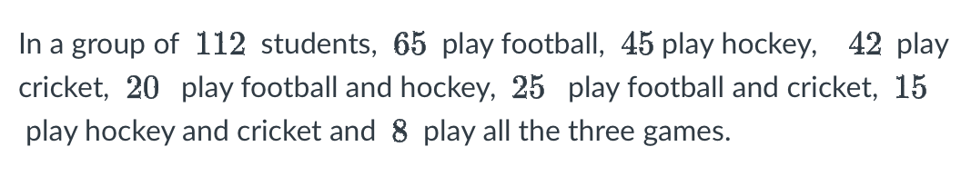 In a group of 112 students, 65 play football, 45 play hockey, 42 play
cricket, 20 play football and hockey, 25 play football and cricket, 15
play hockey and cricket and 8 play all the three games.