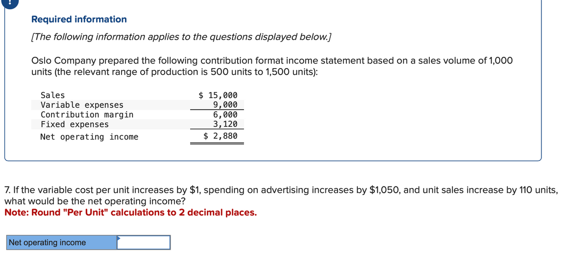 Required information
[The following information applies to the questions displayed below.]
Oslo Company prepared the following contribution format income statement based on a sales volume of 1,000
units (the relevant range of production is 500 units to 1,500 units):
Sales
Variable expenses
Contribution margin
Fixed expenses
Net operating income
$ 15,000
9,000
6,000
3,120
$ 2,880
7. If the variable cost per unit increases by $1, spending on advertising increases by $1,050, and unit sales increase by 110 units,
what would be the net operating income?
Note: Round "Per Unit" calculations to 2 decimal places.
Net operating income