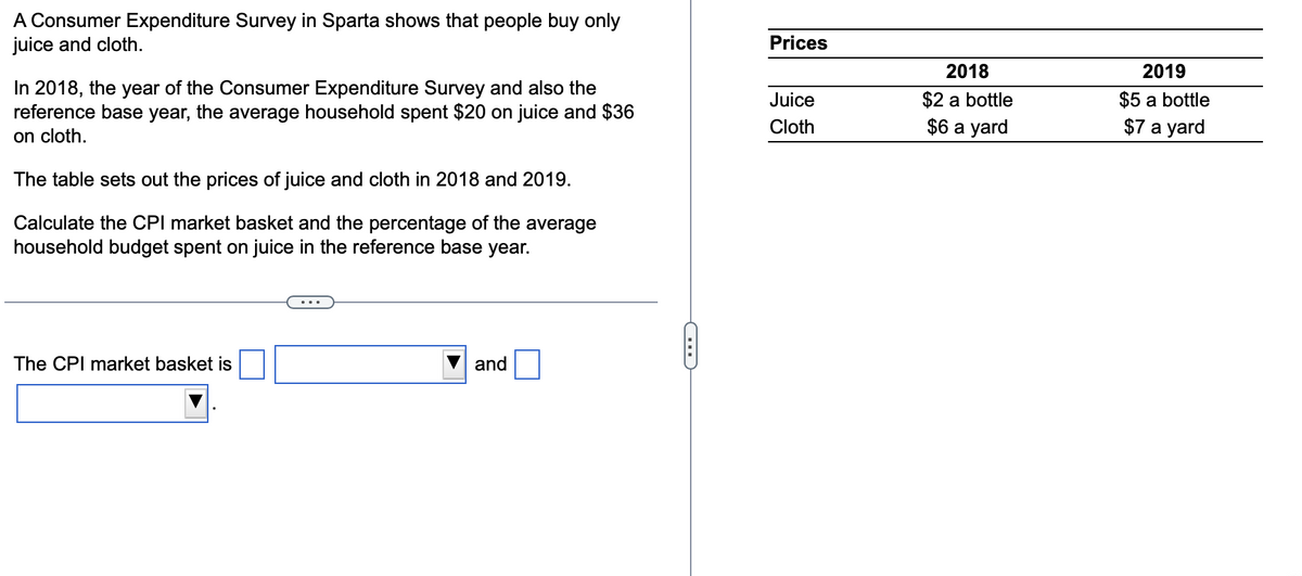 A Consumer Expenditure Survey in Sparta shows that people buy only
juice and cloth.
In 2018, the year of the Consumer Expenditure Survey and also the
reference base year, the average household spent $20 on juice and $36
on cloth.
The table sets out the prices of juice and cloth in 2018 and 2019.
Calculate the CPI market basket and the percentage of the average
household budget spent on juice in the reference base year.
The CPI market basket is
...
and
Prices
Juice
Cloth
2018
$2 a bottle
$6 a yard
2019
$5 a bottle
$7 a yard