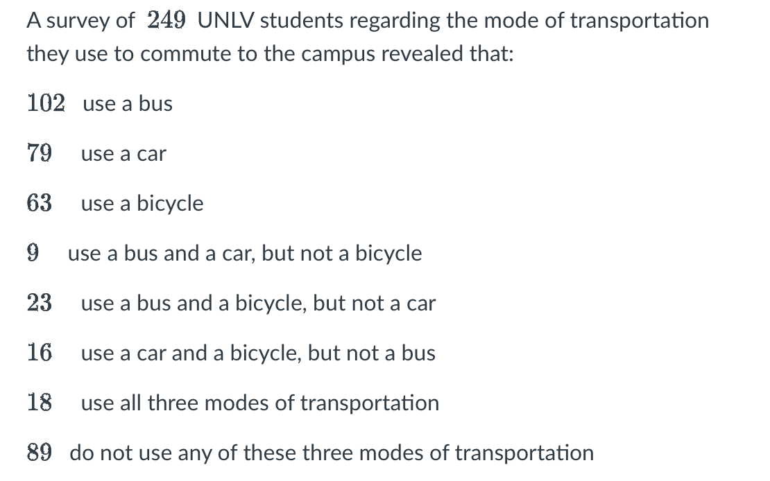 A survey of 249 UNLV students regarding the mode of transportation
they use to commute to the campus revealed that:
102 use a bus
79
63
use a car
use a bicycle
9
use a bus and a car, but not a bicycle
23
use a bus and a bicycle, but not a car
16
use a car and a bicycle, but not a bus
18
use all three modes of transportation
89 do not use any of these three modes of transportation