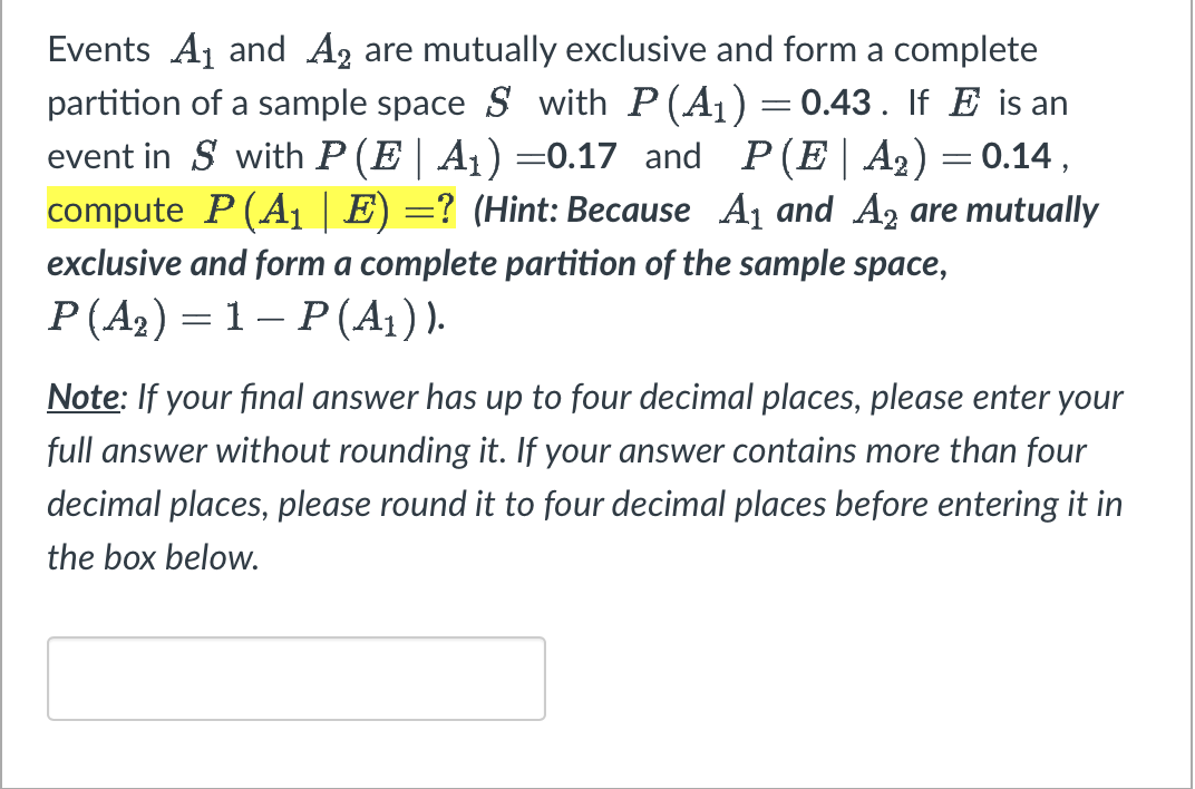 Events A₁ and A2 are mutually exclusive and form a complete
partition of a sample space S with P(A₁) = 0.43. If E is an
event in S with P (E| A₁) =0.17 and P(E|A₂) = 0.14,
compute P (A₁ | E) =? (Hint: Because A₁ and A2 are mutually
exclusive and form a complete partition of the sample space,
P(A₂) 1-P (A₁)).
Note: If your final answer has up to four decimal places, please enter your
full answer without rounding it. If your answer contains more than four
decimal places, please round it to four decimal places before entering it in
the box below.