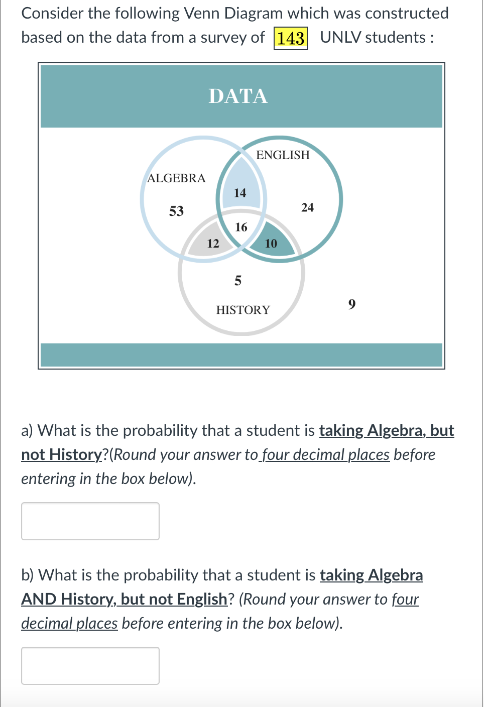 Consider the following Venn Diagram which was constructed
based on the data from a survey of 143 UNLV students:
ALGEBRA
53
DATA
12
14
16
5
ENGLISH
10
HISTORY
24
a) What is the probability that a student is taking Algebra, but
not History? (Round your answer to four decimal places before
entering in the box below).
b) What is the probability that a student is taking Algebra
AND History, but not English? (Round your answer to four
decimal places before entering in the box below).