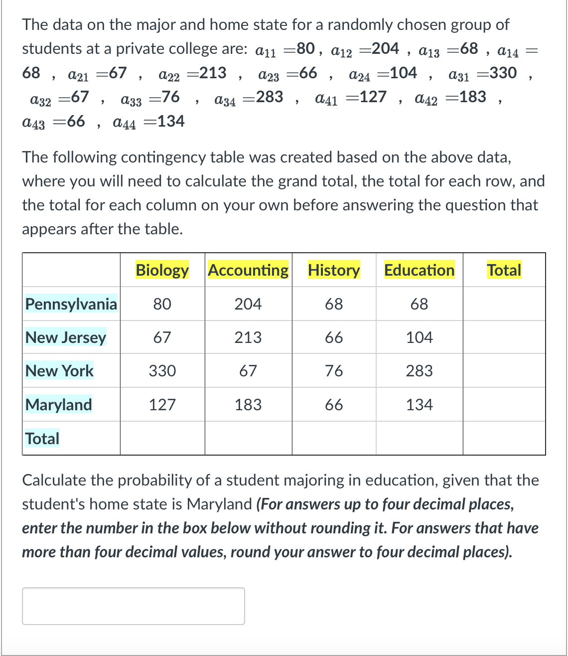The data on the major and home state for a randomly chosen group of
students at a private college are: a11 =80, a12 =204, a13 -68, a₁4 =
68, q21 =67, a22 =213, α23=66, α24 =104, α31 =330,
a34 =283, a41 =127, a42=183,
=67,
=76,
a32
a33
a4366, α44 =134
The following contingency table was created based on the above data,
where you will need to calculate the grand total, the total for each row, and
the total for each column on your own before answering the question that
appears after the table.
Biology
Pennsylvania 80
New Jersey
67
New York
330
127
Maryland
Total
Accounting
204
213
67
183
History
68
66
76
66
Education Total
68
104
283
134
Calculate the probability of a student majoring in education, given that the
student's home state is Maryland (For answers up to four decimal places,
enter the number in the box below without rounding it. For answers that have
more than four decimal values, round your answer to four decimal places).