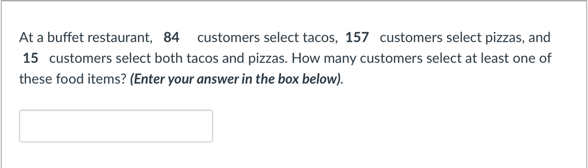 At a buffet restaurant, 84 customers select tacos, 157 customers select pizzas, and
15 customers select both tacos and pizzas. How many customers select at least one of
these food items? (Enter your answer in the box below).