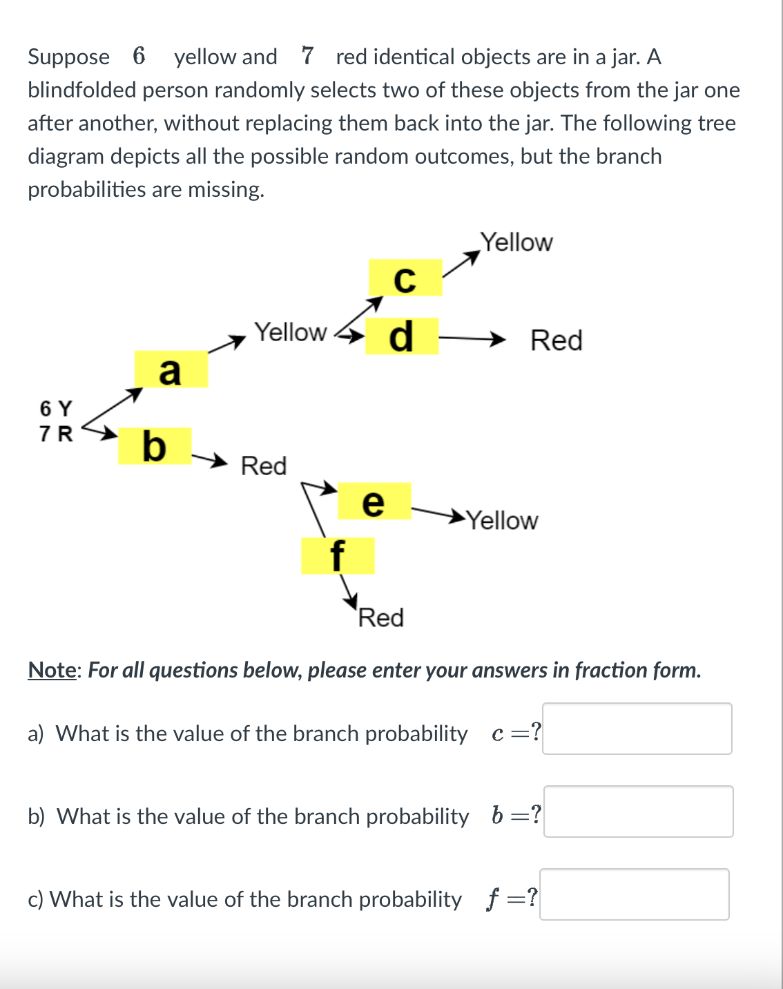 Suppose 6 yellow and 7 red identical objects are in a jar. A
blindfolded person randomly selects two of these objects from the jar one
after another, without replacing them back into the jar. The following tree
diagram depicts all the possible random outcomes, but the branch
probabilities are missing.
6 Y
7R
a
b
C
Yellow d
Red
e
Yellow
Red
Yellow
Red
Note: For all questions below, please enter your answers in fraction form.
a) What is the value of the branch probability c =?
b) What is the value of the branch probability b =?
c) What is the value of the branch probability f=?