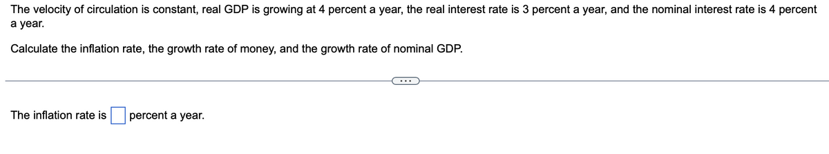 The velocity of circulation is constant, real GDP is growing at 4 percent a year, the real interest rate is 3 percent a year, and the nominal interest rate is 4 percent
a year.
Calculate the inflation rate, the growth rate of money, and the growth rate of nominal GDP.
The inflation rate is
percent a year.