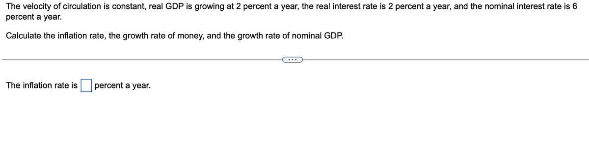 The velocity of circulation is constant, real GDP is growing at 2 percent a year, the real interest rate is 2 percent a year, and the nominal interest rate is 6
percent a year.
Calculate the inflation rate, the growth rate of money, and the growth rate of nominal GDP.
The inflation rate is
percent a year.