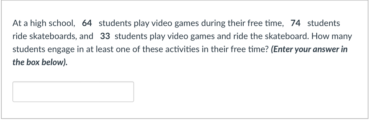 At a high school, 64 students play video games during their free time, 74 students
ride skateboards, and 33 students play video games and ride the skateboard. How many
students engage in at least one of these activities in their free time? (Enter your answer in
the box below).