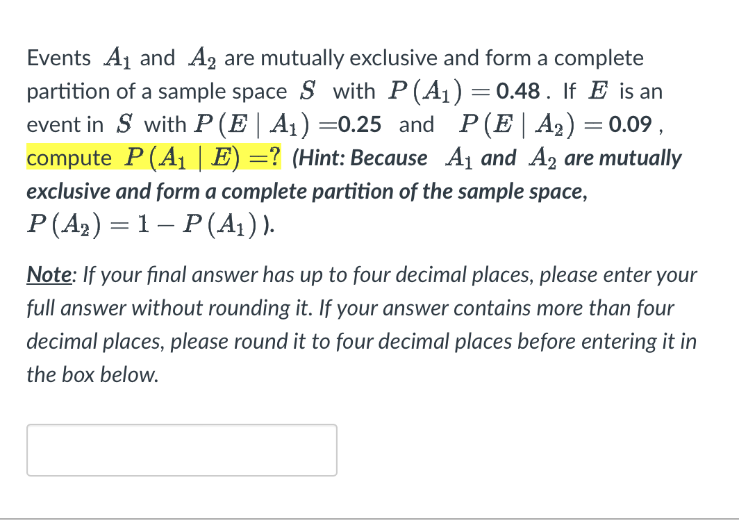 Events A₁ and A2 are mutually exclusive and form a complete
partition of a sample space S with P(A₁) =0.48. If E is an
event in S with P (E| A₁) =0.25 and P(E|A₂) = 0.09,
compute P(A₁ | E) =? (Hint: Because A₁ and A2 are mutually
exclusive and form a complete partition of the sample space,
P(A₂) = 1-P (A₁)).
Note: If your final answer has up to four decimal places, please enter your
full answer without rounding it. If your answer contains more than four
decimal places, please round it to four decimal places before entering it in
the box below.