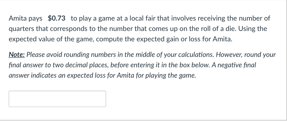 Amita pays $0.73 to play a game at a local fair that involves receiving the number of
quarters that corresponds to the number that comes up on the roll of a die. Using the
expected value of the game, compute the expected gain or loss for Amita.
Note: Please avoid rounding numbers in the middle of your calculations. However, round your
final answer to two decimal places, before entering it in the box below. A negative final
answer indicates an expected loss for Amita for playing the game.