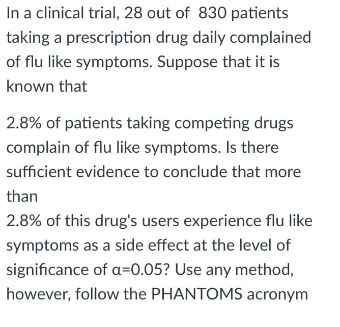 In a clinical trial, 28 out of 830 patients
taking a prescription drug daily complained
of flu like symptoms. Suppose that it is
known that
2.8% of patients taking competing drugs
complain of flu like symptoms. Is there
sufficient evidence to conclude that more
than
2.8% of this drug's users experience flu like
symptoms as a side effect at the level of
significance of a=0.05? Use any method,
however, follow the PHANTOMS acronym
