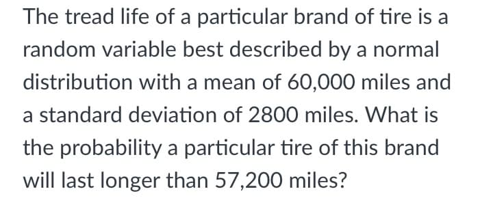 The tread life of a particular brand of tire is a
random variable best described by a normal
distribution with a mean of 60,000 miles and
a standard deviation of 2800 miles. What is
the probability a particular tire of this brand
will last longer than 57,200 miles?
