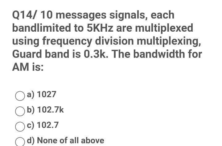 Q14/ 10 messages signals, each
bandlimited to 5KHz are multiplexed
using frequency division multiplexing,
Guard band is 0.3k. The bandwidth for
AM is:
a) 1027
Ob) 102.7k
Oc) 102.7
d) None of all above