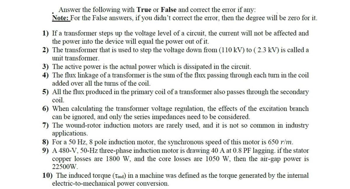 Answer the following with True or False and correct the error if any:
Note: For the False answers, if you didn't correct the error, then the degree will be zero for it.
1) If a transformer steps up the voltage level of a circuit, the current will not be affected and
the power into the device will equal the power out of it.
2) The transformer that is used to step the voltage down from (110 kV) to (2.3 kV) is called a
unit transformer.
3) The active power is the actual power which is dissipated in the circuit.
4) The flux linkage of a transformer is the sum of the flux passing through each turn in the coil
added over all the turns of the coil.
5) All the flux produced in the primary coil of a transformer also passes through the secondary
coil.
6) When calculating the transformer voltage regulation, the effects of the excitation branch
can be ignored, and only the series impedances need to be considered.
7) The wound-rotor induction motors are rarely used, and it is not so common in industry
applications.
8) For a 50 Hz, 8 pole induction motor, the synchronous speed of this motor is 650 r/m.
9) A 480-V, 50-Hz three-phase induction motor is drawing 40 A at 0.8 PF lagging. if the stator
copper losses are 1800 W, and the core losses are 1050 W, then the air-gap power is
22500W.
10) The induced torque (Tind) in a machine was defined as the torque generated by the internal
electric-to-mechanical power conversion.